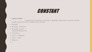 CONSTANT
• string constant:
• A sequence of characters consisting of alphabets, digits and or special character
double quotation marks is called string constant
• Example:
• #include <iostream>
• #include<conio.h>
using namespace std;
• Int main () {
• Cout<< “Pakistan”;
• Cout<< “atif”;
• Return 0;
• }
 