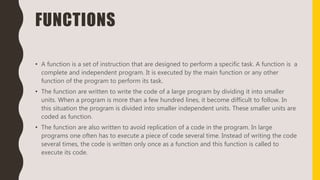 FUNCTIONS
• A function is a set of instruction that are designed to perform a specific task. A function is a
complete and independent program. It is executed by the main function or any other
function of the program to perform its task.
• The function are written to write the code of a large program by dividing it into smaller
units. When a program is more than a few hundred lines, it become difficult to follow. In
this situation the program is divided into smaller independent units. These smaller units are
coded as function.
• The function are also written to avoid replication of a code in the program. In large
programs one often has to execute a piece of code several time. Instead of writing the code
several times, the code is written only once as a function and this function is called to
execute its code.
 