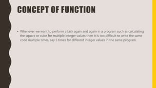 CONCEPT OF FUNCTION
• Whenever we want to perform a task again and again in a program such as calculating
the square or cube for multiple integer values then it is too difficult to write the same
code multiple times, say 5 times for different integer values in the same program.
 