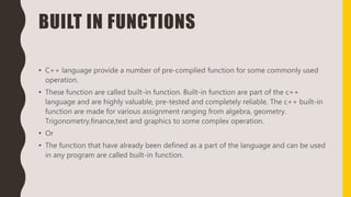 BUILT IN FUNCTIONS
• C++ language provide a number of pre-complied function for some commonly used
operation.
• These function are called built-in function. Built-in function are part of the c++
language and are highly valuable, pre-tested and completely reliable. The c++ built-in
function are made for various assignment ranging from algebra, geometry.
Trigonometry,finance,text and graphics to some complex operation.
• Or
• The function that have already been defined as a part of the language and can be used
in any program are called built-in function.
 