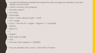 • Consider the following example that request the value of angle and calculate its sine and
display it on the screen
• //built-in function (sin() program)
• #include<math.h>
• Int main(){
• Flaot angle;
• Cout<<“enter value for angle”<<endl;
• Cin>>angle;
• Cout<<“the sine of”<<angle<<“degree is “<<sin(angle);
• Getch();
• Return 0;
• }
• Output ::
• Enter value of angle :
• 45.0
• The sine of 45.0 degree is = 0.850904
• You can calculate cos(x) , tan(x) , cot(x) built-in function
 