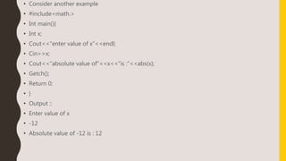 • Consider another example
• #include<math.>
• Int main(){
• Int x;
• Cout<<“enter value of x”<<endl;
• Cin>>x;
• Cout<<“absolute value of”<<x<<“is :”<<abs(x);
• Getch();
• Return 0;
• }
• Output ::
• Enter value of x
• -12
• Absolute value of -12 is : 12
 