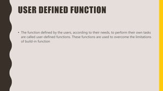 USER DEFINED FUNCTION
• The function defined by the users, according to their needs, to perform their own tasks
are called user-defined functions. These functions are used to overcome the limitations
of build-in function
 