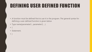 DEFINING USER DEFINED FUNCTION
• A function must be defined first to use it in the program. The general syntax for
defining a user-defined function is given below
• Type name(parameter1 , parameter2, …)
• {
• Statement;
• }
 