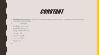 CONSTANT
• hexadecimal constant: The constant represented in hexadecimal number system are called
hexadecimal constants
• Example:
• #include <iostream>
• #include<conio.h>
using namespace std;
• Int main () {
• Cout<< 0*3fff;
• Cout<<0*3FFF;
• Return 0;
• }
 