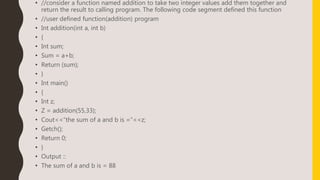 • //consider a function named addition to take two integer values add them together and
return the result to calling program. The following code segment defined this function
• //user defined function(addition) program
• Int addition(int a, int b)
• {
• Int sum;
• Sum = a+b;
• Return (sum);
• }
• Int main()
• {
• Int z;
• Z = addition(55,33);
• Cout<<“the sum of a and b is =“<<z;
• Getch();
• Return 0;
• }
• Output ::
• The sum of a and b is = 88
 