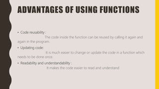 ADVANTAGES OF USING FUNCTIONS
• Code reusability :
The code inside the function can be reused by calling it again and
again in the program.
• Updating code:
It is much easier to change or update the code in a function which
needs to be done once.
• Readability and understandability :
It makes the code easier to read and understand
 