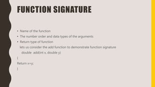 FUNCTION SIGNATURE
• Name of the function
• The number order and data types of the arguments
• Return type of function
lets us consider the add function to demonstrate function signature
double add(int x, double y)
{
Return x+y;
}
 