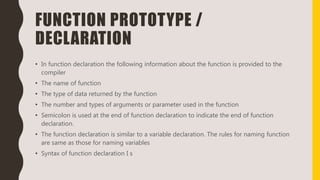 FUNCTION PROTOTYPE /
DECLARATION
• In function declaration the following information about the function is provided to the
compiler
• The name of function
• The type of data returned by the function
• The number and types of arguments or parameter used in the function
• Semicolon is used at the end of function declaration to indicate the end of function
declaration.
• The function declaration is similar to a variable declaration. The rules for naming function
are same as those for naming variables
• Syntax of function declaration I s
 