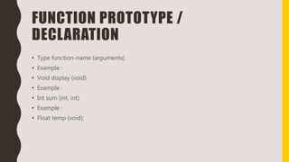 FUNCTION PROTOTYPE /
DECLARATION
• Type function-name (arguments)
• Example :
• Void display (void)
• Example :
• Int sum (int, int)
• Example :
• Float temp (void);
 