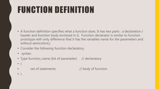 FUNCTION DEFINITION
• A function definition specifies what a function does. It has two parts : a declaration /
header and function body enclosed in {}. Function declarator is similar to function
prototype with only difference that it has the variables name for the parameters and
without semicolon(;).
• Consider the following function declaratory.
• syntax:
• Type function_name (list of parameter) // declaratory
• {
• set of statements // body of function
• }
 