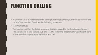 FUNCTION CALLING
• A function call is a statement in the calling function (e.g main() function) to execute the
code of the function. Consider the following statement:
• Maximum (a,b,c);
• The function call has the list of argument that are passed to the function declaratory.
The arguments in this call are a , b and c . The following program shows different parts
of the function i.e prototype definition and call.
 