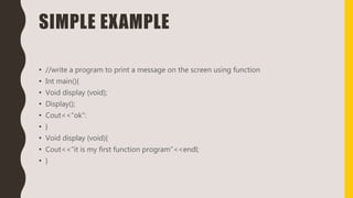 SIMPLE EXAMPLE
• //write a program to print a message on the screen using function
• Int main(){
• Void display (void);
• Display();
• Cout<<“ok”:
• }
• Void display (void){
• Cout<<“it is my first function program”<<endl;
• }
 