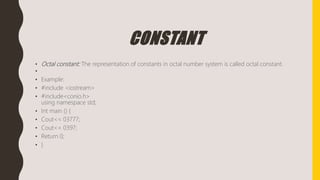 CONSTANT
• Octal constant: The representation of constants in octal number system is called octal constant.
•
• Example:
• #include <iostream>
• #include<conio.h>
using namespace std;
• Int main () {
• Cout<< 03777;
• Cout<< 0397;
• Return 0;
• }
 