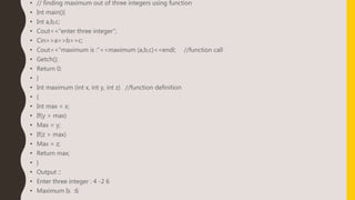 • // finding maximum out of three integers using function
• Int main(){
• Int a,b,c;
• Cout<<“enter three integer”;
• Cin>>a>>b>>c;
• Cout<<“maximum is :”<<maximum (a,b,c)<<endl; //function call
• Getch();
• Return 0;
• }
• Int maximum (int x, int y, int z) //function definition
• {
• Int max = x;
• If(y > max)
• Max = y;
• If(z > max)
• Max = z;
• Return max;
• }
• Output ::
• Enter three integer : 4 -2 6
• Maximum Is :6
 