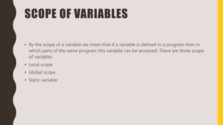 SCOPE OF VARIABLES
• By the scope of a variable we mean that if a variable is defined in a program then in
which parts of the same program this variable can be accessed. There are three scope
of variables
• Local scope
• Global scope
• Static variable
 