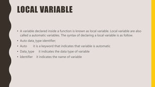 LOCAL VARIABLE
• A variable declared inside a function is known as local variable. Local variable are also
called a automatic variables. The syntax of declaring a local variable is as follow.
• Auto data_type identifier;
• Auto it is a keyword that indicates that variable is automatic
• Data_type it indicates the data type of variable
• Identifier it indicates the name of variable
 