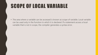 SCOPE OF LOCAL VARIABLE
• The area where a variable can be accessed is known as scope of variable. Local variable
can be used only in the function in which it is declared. If a statement access a local
variable that is not in scope, the compiler generates a syntax error.
 