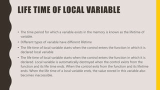 LIFE TIME OF LOCAL VARIABLE
• The time period for which a variable exists in the memory is known as the lifetime of
variable.
• Different types of variable have different lifetime
• The life time of local variable starts when the control enters the function in which it is
declared local variable
• The life time of local variable starts when the control enters the function in which it is
declared. Local variable is automatically destroyed when the control exists from the
function and its life time ends. When the control exits from the function and its lifetime
ends. When the life time of a local variable ends, the value stored in this variable also
becomes inaccessible.
 