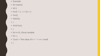 • Example:
• Int main(){
• Int I;
• For(I = 1 ; i<=5;i++)
• Fun();
• Getch();
• }
• Void fun()
• {
• Int n=0; //local variable
• N++;
• Cout<<“the value of n = “<<n<<endl;
• }
 