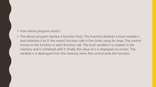 • How above program works?
• The above program declare a function fun(). The function declares a local variable n
and initializes it to 0. the main() function calls it five times using for loop. The control
moves to the function in each function call. The local variable n is created in the
memory and is initialized with 0. finally the value of n is displayed on screen. The
variable n is destroyed from the memory when the control exits the function.
 