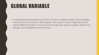 GLOBAL VARIABLE
• A variable declared outside any function is known as global variable. Global variables
can be used by all function in the program. The values of these variable are shared
among different functions. If one function changes the value of a global variable, this
change is also available to other functions
 