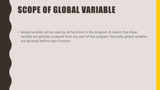 SCOPE OF GLOBAL VARIABLE
• Global variable can be used by all functions in the program. It means that these
variable are globally accessed from any part of the program. Normally global variables
are declared before main function
 