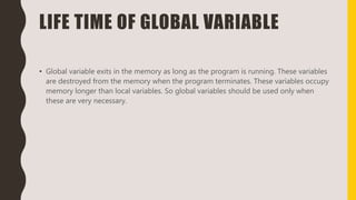 LIFE TIME OF GLOBAL VARIABLE
• Global variable exits in the memory as long as the program is running. These variables
are destroyed from the memory when the program terminates. These variables occupy
memory longer than local variables. So global variables should be used only when
these are very necessary.
 