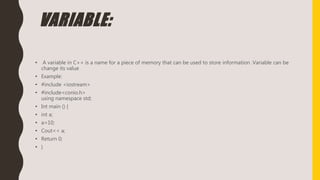 VARIABLE:
• A variable in C++ is a name for a piece of memory that can be used to store information .Variable can be
change its value
• Example:
• #include <iostream>
• #include<conio.h>
using namespace std;
• Int main () {
• int a;
• a=10;
• Cout<< a;
• Return 0;
• }
 