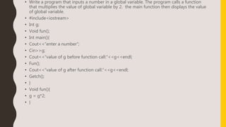• Write a program that inputs a number in a global variable. The program calls a function
that multiplies the value of global variable by 2. the main function then displays the value
of global variable.
• #include<iostream>
• Int g;
• Void fun();
• Int main(){
• Cout<<“enter a number”;
• Cin>>g;
• Cout<<“value of g before function call:”<<g<<endl;
• Fun();
• Cout<<“value of g after function call:”<<g<<endl;
• Getch();
• }
• Void fun(){
• g = g*2;
• }
 