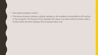 • How above program works?
• The above program declare a global variable g. the variable is accessible to all function
in the program. The function fun() doubles the value of g when main() function calls it.
Finally main() function displays the increased value of g.
 