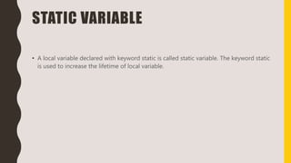 STATIC VARIABLE
• A local variable declared with keyword static is called static variable. The keyword static
is used to increase the lifetime of local variable.
 