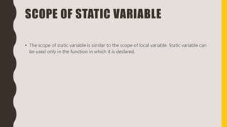 SCOPE OF STATIC VARIABLE
• The scope of static variable is similar to the scope of local variable. Static variable can
be used only in the function in which it is declared.
 