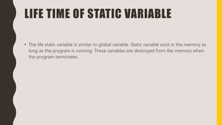 LIFE TIME OF STATIC VARIABLE
• The life static variable is similar to global variable. Static variable exist in the memory as
long as the program is running. These variables are destroyed from the memory when
the program terminates.
 