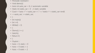 • #include<iostream>
• Void demo(){
• Auto int auto_var = 0; // automatic variable
• Static int static_var = 0 // static variable
• Cout<<“auto =“<<auto_var<<“,”<<“static=”<<static_var<endl;
• ++auto_var; ++static_var;
• }
• Int main(){
• Int i=0;
• While(I < 3)
• {
• Demo(); i++;}
• Getch();
• Return 0;
• }
• Ouptut ::
• Auto = 0, static = 0
• Auto = 0 static = 1
• Auto = 0 static = 2
 
