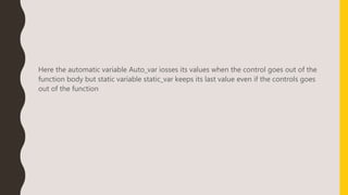 Here the automatic variable Auto_var iosses its values when the control goes out of the
function body but static variable static_var keeps its last value even if the controls goes
out of the function
 