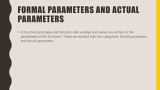 FORMAL PARAMETERS AND ACTUAL
PARAMETERS
• In function prototype and function calls variable and values are written in the
parenthesis of the functions. These are divided into two categories; formal parameters
and actual parameters.
 