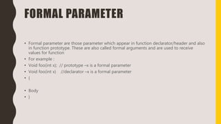 FORMAL PARAMETER
• Formal parameter are those parameter which appear in function declarator/header and also
in function prototype. These are also called formal arguments and are used to receive
values for function
• For example :
• Void foo(int x); // prototype –x is a formal parameter
• Void foo(int x) //declarator –x is a formal parameter
• {
• Body
• }
 