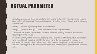 ACTUAL PARAMETER
• Actual parameter are those parameter which appear in function called are used to send
data to formal parameter. These are also called actual arguments. Consider the following
function call:
• Foo(6); // 6 is the argument passed to parameter x
• Foo(y+1) //the value of (y+1) is the argument passed to parameter x
• The actual parameter can be fixed values or variables holding values or expressions
resulting in some values
• In function main, in the following example, rice , chicken and fruit are actual parameters
when used to call calculate_bill. On the other hand the corresponding variable in
calculate_bill (namely diner1, diner2 and diner3, respectively) are formal parameters
because they appear in the function definition and receive values passed in the function
call.
 