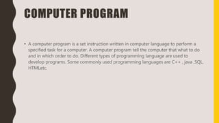 COMPUTER PROGRAM
• A computer program is a set instruction written in computer language to perform a
specified task for a computer. A computer program tell the computer that what to do
and in which order to do. Different types of programming language are used to
develop programs. Some commonly used programming languages are C++ , java ,SQL,
HTMLetc.
 