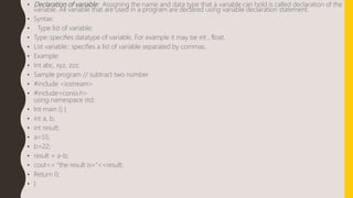 • Declaration of variable: Assigning the name and data type that a variable can hold is called declaration of the
variable. All variable that are used in a program are declared using variable declaration statement.
• Syntax:
• Type list of variable;
• Type::specifies datatype of variable. For example it may be int , float.
• List variable:: specifies a list of variable separated by commas.
• Example:
• Int abc, xyz, zzz;
• Sample program // subtract two number
• #include <iostream>
• #include<conio.h>
using namespace std;
• Int main () {
• int a, b;
• int result;
• a=55;
• b=22;
• result = a-b;
• cout<< “the result is=”<<result;
• Return 0;
• }
 