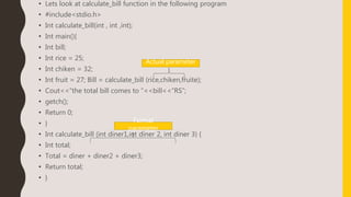 • Lets look at calculate_bill function in the following program
• #include<stdio.h>
• Int calculate_bill(int , int ,int);
• Int main(){
• Int bill;
• Int rice = 25;
• Int chiken = 32;
• Int fruit = 27; Bill = calculate_bill (rice,chiken,fruite);
• Cout<<“the total bill comes to “<<bill<<“RS”;
• getch();
• Return 0;
• }
• Int calculate_bill (int diner1,int diner 2, int diner 3) {
• Int total;
• Total = diner + diner2 + diner3;
• Return total;
• }
Actual parameter
Formal
parameter
 