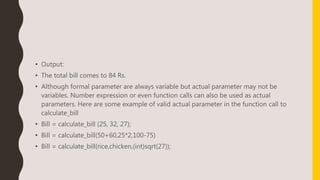 • Output:
• The total bill comes to 84 Rs.
• Although formal parameter are always variable but actual parameter may not be
variables. Number expression or even function calls can also be used as actual
parameters. Here are some example of valid actual parameter in the function call to
calculate_bill
• Bill = calculate_bill (25, 32, 27);
• Bill = calculate_bill(50+60,25*2,100-75)
• Bill = calculate_bill(rice,chicken,(int)sqrt(27));
 