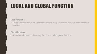 LOCAL AND GLOBAL FUNCTION
Local function :
• Those function which are defined inside the body of another function are called local
function.
Global function :
• A function declared outside any function is called global function.
 