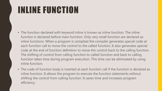 INLINE FUNCTION
• The function declared with keyword inline is known as inline function. The inline
function is declared before main function. Only very small function are declared as
inline functions. When a program is complied the compiler generates special code at
each function call to move the control to the called function. It also generates special
code at the end of function definition to move the control back to the calling function.
The shifting of control from calling function to called function and back to calling
function takes time during program execution. This time can be eliminated by using
inline function.
• The code of function body is inserted at each function call if the function is declared as
inline function. It allows the program to execute the function statements without
shifting the control from calling function. It saves time and increases program
efficiency
 