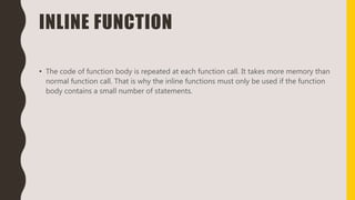 INLINE FUNCTION
• The code of function body is repeated at each function call. It takes more memory than
normal function call. That is why the inline functions must only be used if the function
body contains a small number of statements.
 