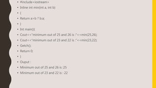 • #include<iostream>
• Inline int min(int a, int b)
• {
• Return a>b ? b:a;
• }
• Int main(){
• Cout<<“minimum out of 25 and 26 is :”<<min(25,26);
• Cout<<“minimum out of 23 and 22 is :”<<min(23,22);
• Getch();
• Return 0;
• }
• Ouput :
• Minimum out of 25 and 26 is :25
• Minimum out of 23 and 22 is : 22
 