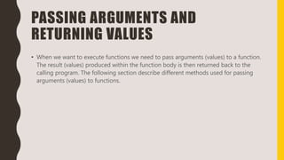 PASSING ARGUMENTS AND
RETURNING VALUES
• When we want to execute functions we need to pass arguments (values) to a function.
The result (values) produced within the function body is then returned back to the
calling program. The following section describe different methods used for passing
arguments (values) to functions.
 
