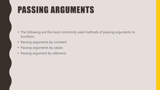 PASSING ARGUMENTS
• The following are the most commonly used methods of passing arguments to
functions.
• Passing arguments by constant
• Passing arguments by values
• Passing argument by reference
 
