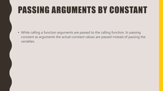 PASSING ARGUMENTS BY CONSTANT
• While calling a function arguments are passed to the calling function. In passing
constant as arguments the actual constant values are passed instead of passing the
variables.
 